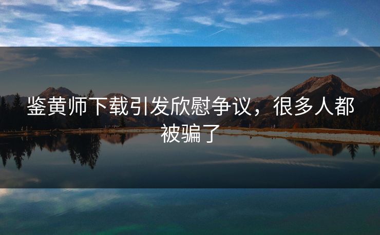 鉴黄师下载引发欣慰争议，很多人都被骗了