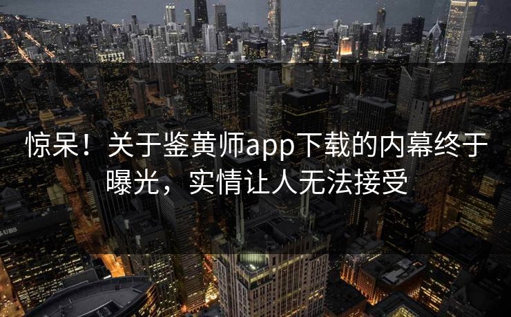 惊呆！关于鉴黄师app下载的内幕终于曝光，实情让人无法接受