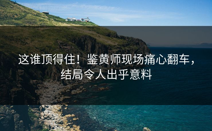 这谁顶得住！鉴黄师现场痛心翻车，结局令人出乎意料