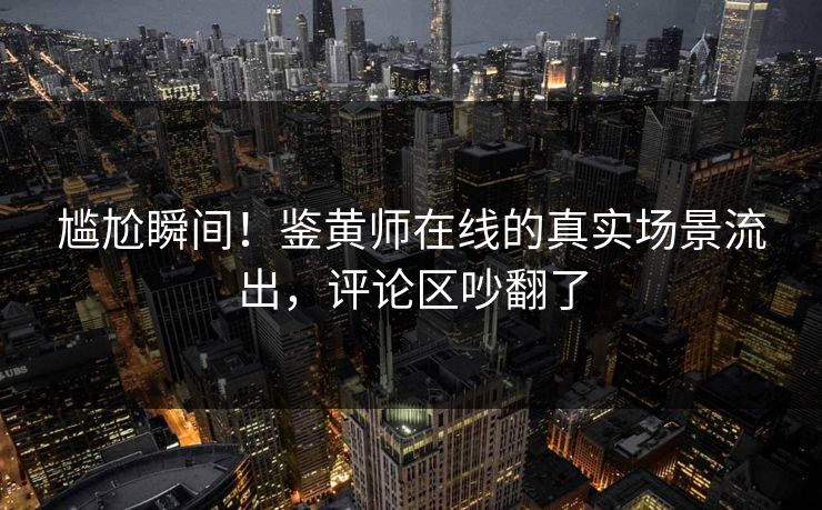 尴尬瞬间！鉴黄师在线的真实场景流出，评论区吵翻了