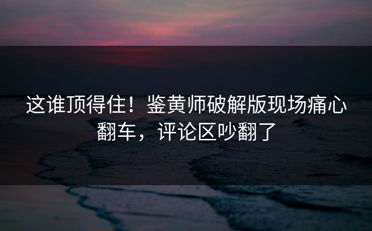 这谁顶得住！鉴黄师破解版现场痛心翻车，评论区吵翻了