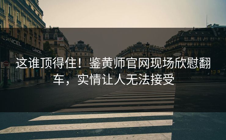 这谁顶得住！鉴黄师官网现场欣慰翻车，实情让人无法接受
