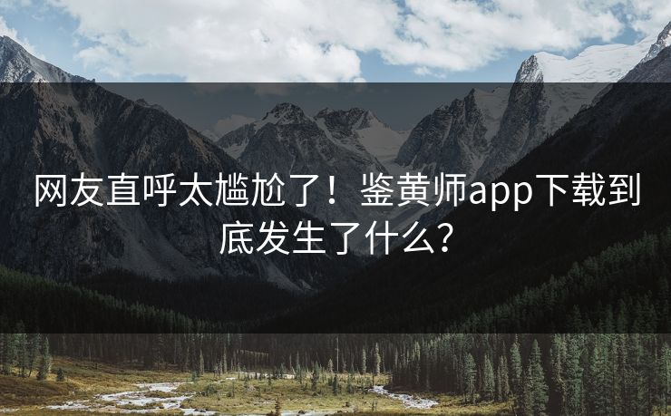 网友直呼太尴尬了！鉴黄师app下载到底发生了什么？