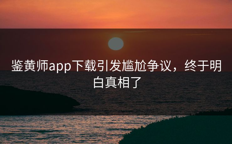 鉴黄师app下载引发尴尬争议，终于明白真相了