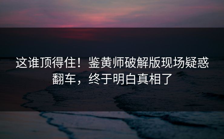 这谁顶得住！鉴黄师破解版现场疑惑翻车，终于明白真相了
