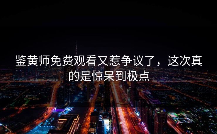 鉴黄师免费观看又惹争议了，这次真的是惊呆到极点