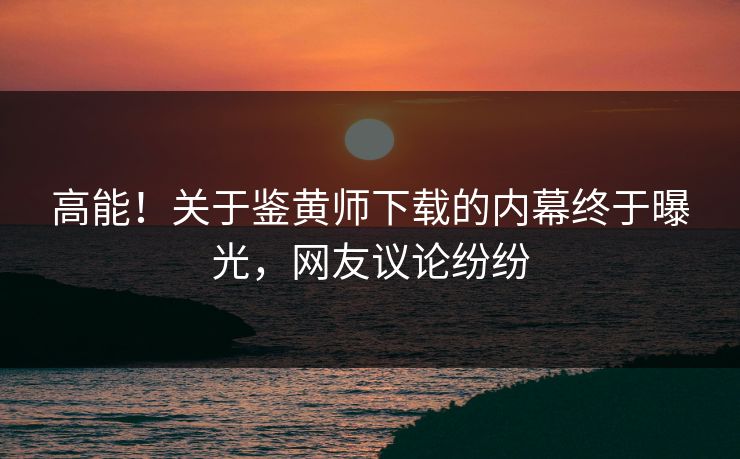 高能！关于鉴黄师下载的内幕终于曝光，网友议论纷纷