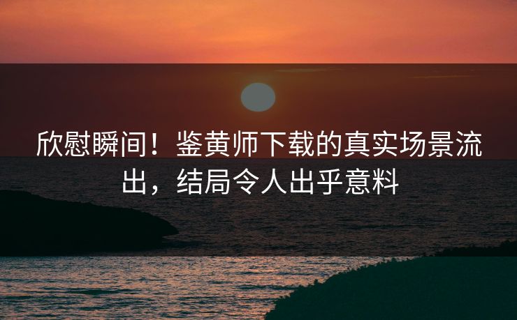 欣慰瞬间！鉴黄师下载的真实场景流出，结局令人出乎意料