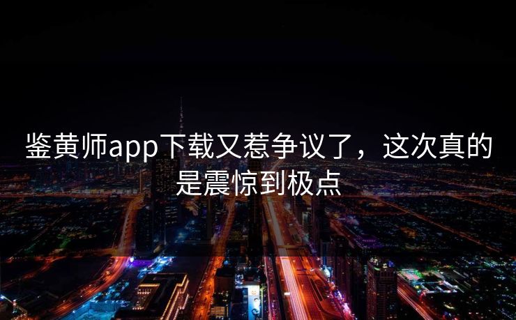 鉴黄师app下载又惹争议了，这次真的是震惊到极点