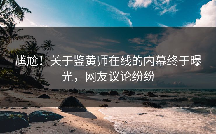 尴尬！关于鉴黄师在线的内幕终于曝光，网友议论纷纷