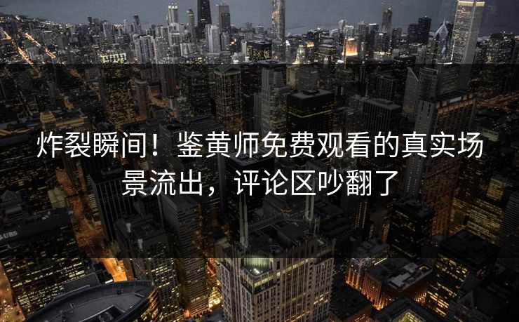 炸裂瞬间！鉴黄师免费观看的真实场景流出，评论区吵翻了