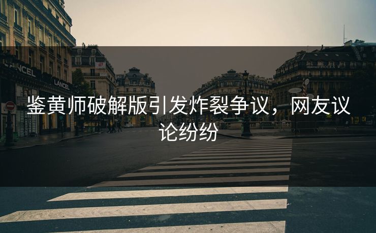 鉴黄师破解版引发炸裂争议，网友议论纷纷