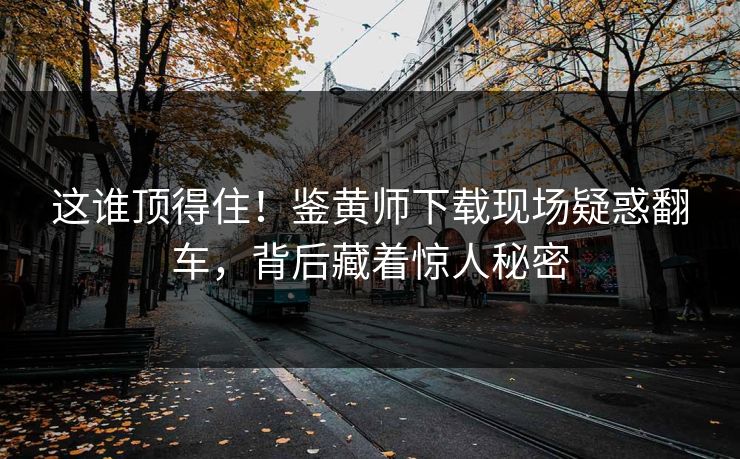 这谁顶得住！鉴黄师下载现场疑惑翻车，背后藏着惊人秘密