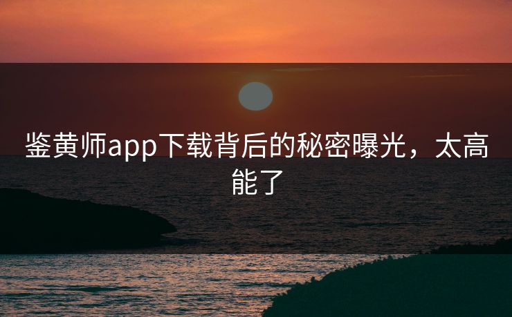 鉴黄师app下载背后的秘密曝光，太高能了