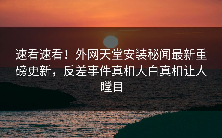 速看速看！外网天堂安装秘闻最新重磅更新，反差事件真相大白真相让人瞠目