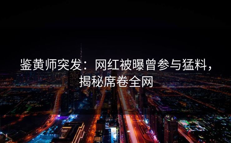 鉴黄师突发：网红被曝曾参与猛料，揭秘席卷全网