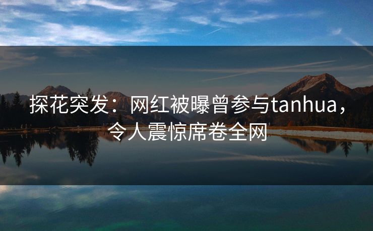 探花突发：网红被曝曾参与tanhua，令人震惊席卷全网