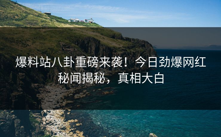 爆料站八卦重磅来袭！今日劲爆网红秘闻揭秘，真相大白