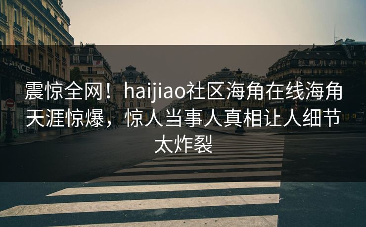 震惊全网！haijiao社区海角在线海角天涯惊爆，惊人当事人真相让人细节太炸裂