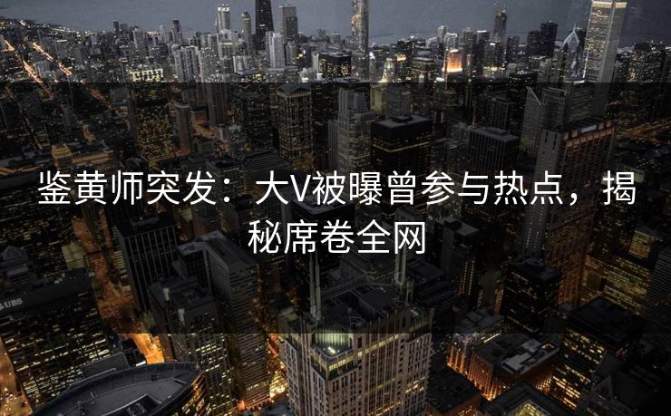 鉴黄师突发：大V被曝曾参与热点，揭秘席卷全网