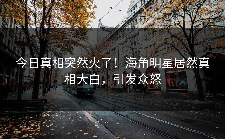 今日真相突然火了！海角明星居然真相大白，引发众怒