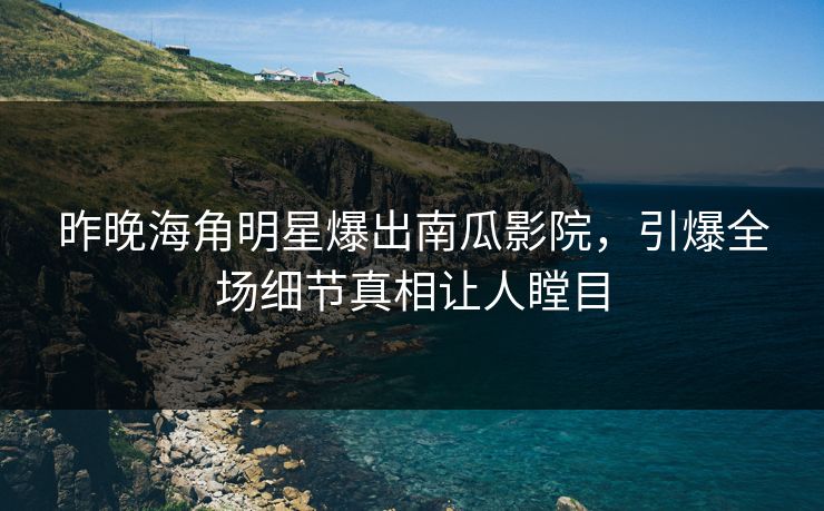 昨晚海角明星爆出南瓜影院，引爆全场细节真相让人瞠目