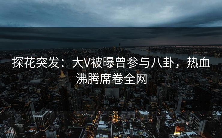 探花突发：大V被曝曾参与八卦，热血沸腾席卷全网