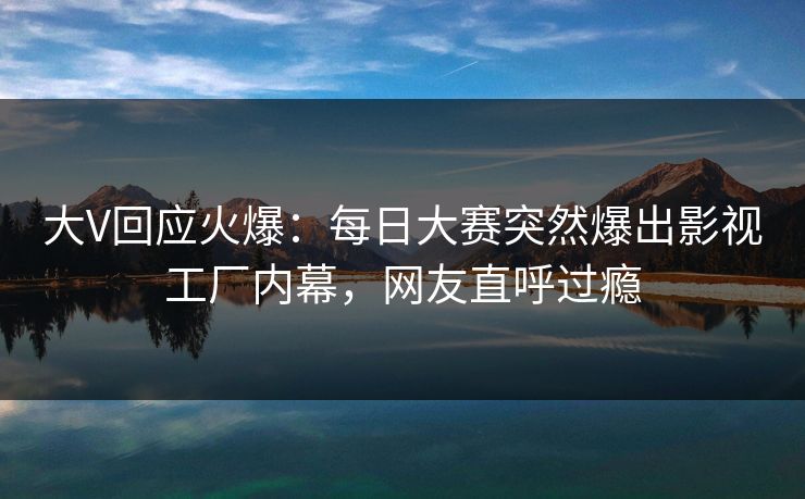 大V回应火爆：每日大赛突然爆出影视工厂内幕，网友直呼过瘾
