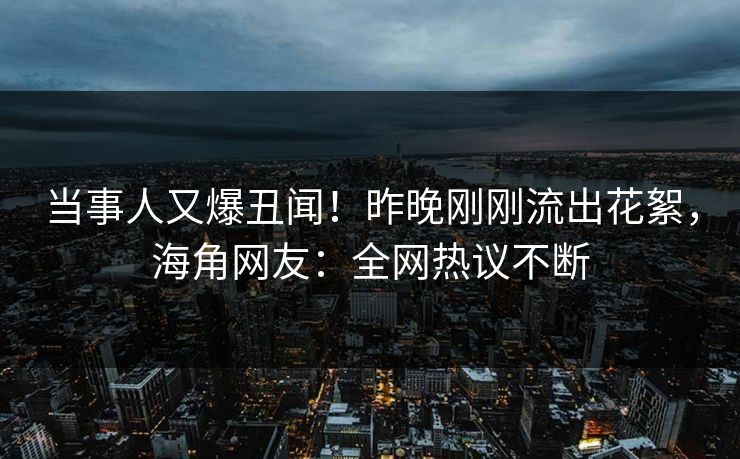 当事人又爆丑闻！昨晚刚刚流出花絮，海角网友：全网热议不断