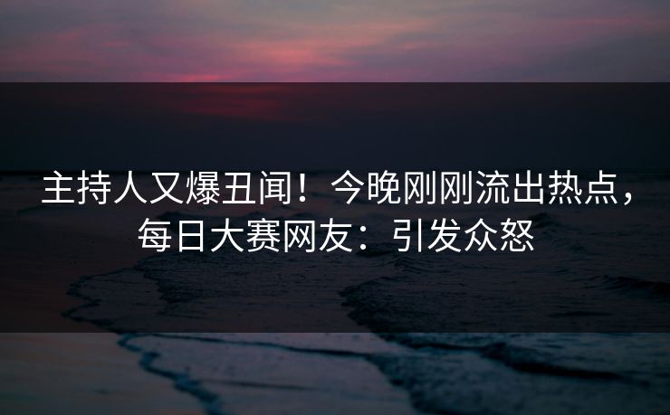 主持人又爆丑闻！今晚刚刚流出热点，每日大赛网友：引发众怒