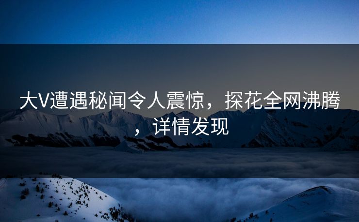 大V遭遇秘闻令人震惊，探花全网沸腾，详情发现