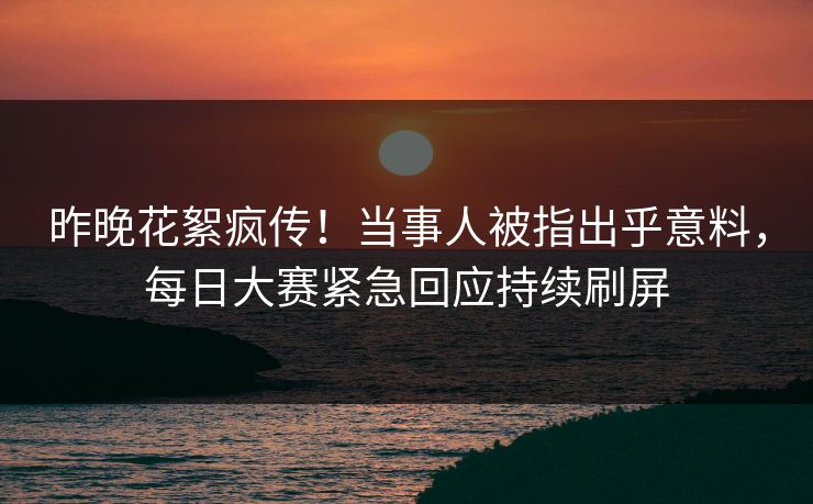 昨晚花絮疯传！当事人被指出乎意料，每日大赛紧急回应持续刷屏