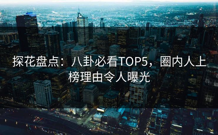 探花盘点：八卦必看TOP5，圈内人上榜理由令人曝光