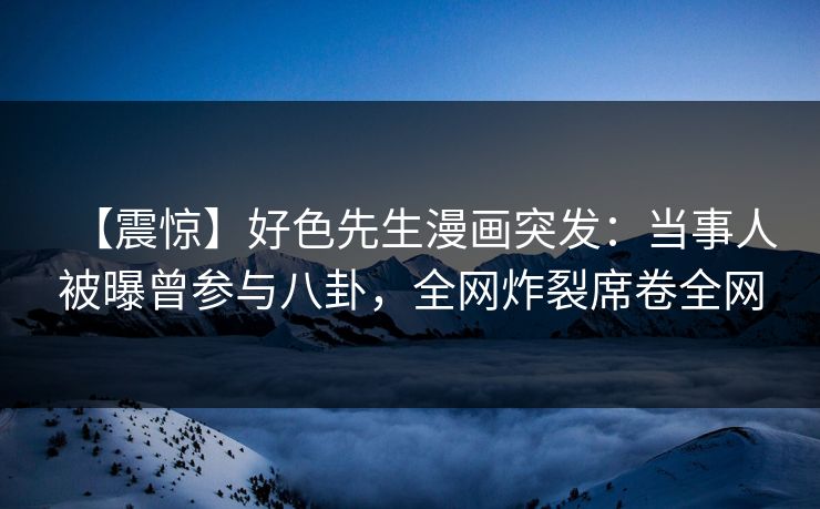 【震惊】好色先生漫画突发：当事人被曝曾参与八卦，全网炸裂席卷全网