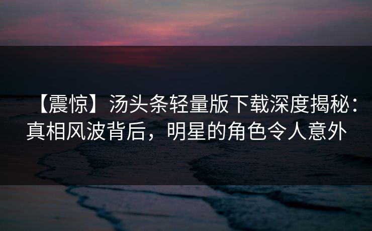 【震惊】汤头条轻量版下载深度揭秘：真相风波背后，明星的角色令人意外