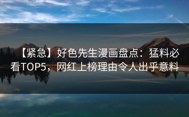【紧急】好色先生漫画盘点：猛料必看TOP5，网红上榜理由令人出乎意料