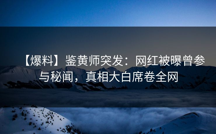 【爆料】鉴黄师突发：网红被曝曾参与秘闻，真相大白席卷全网