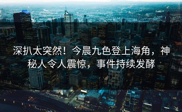 深扒太突然！今晨九色登上海角，神秘人令人震惊，事件持续发酵