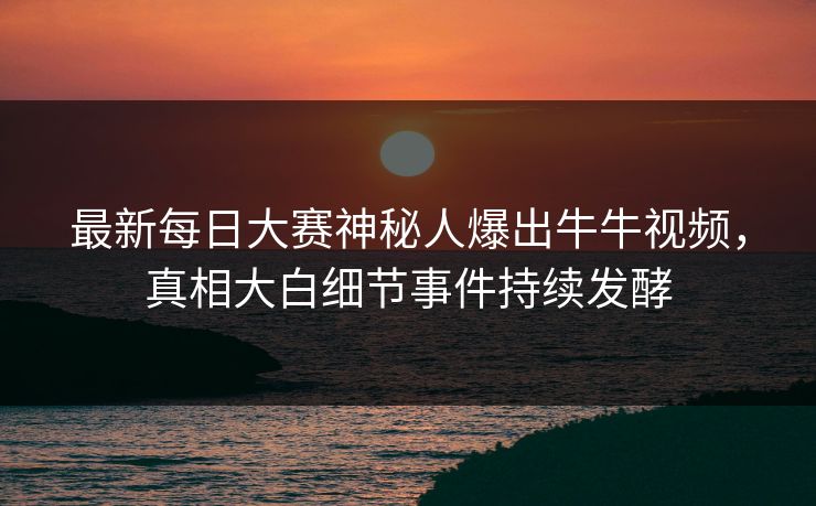 最新每日大赛神秘人爆出牛牛视频，真相大白细节事件持续发酵
