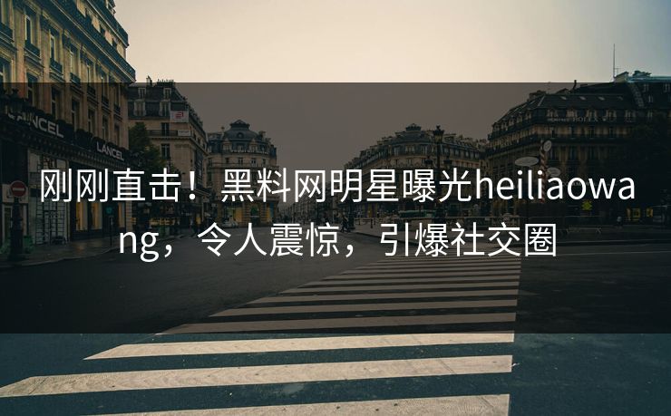 刚刚直击！黑料网明星曝光heiliaowang，令人震惊，引爆社交圈