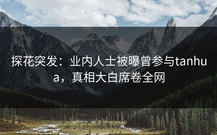 探花突发：业内人士被曝曾参与tanhua，真相大白席卷全网