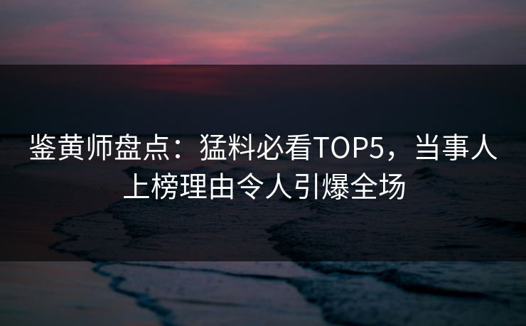 鉴黄师盘点：猛料必看TOP5，当事人上榜理由令人引爆全场