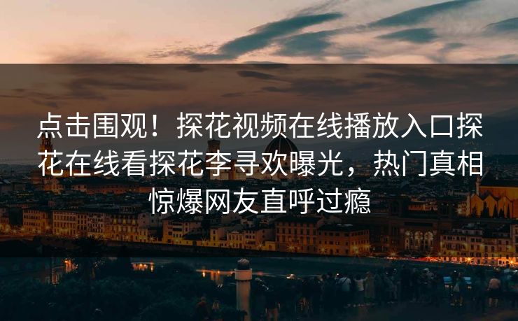 点击围观！探花视频在线播放入口探花在线看探花李寻欢曝光，热门真相惊爆网友直呼过瘾