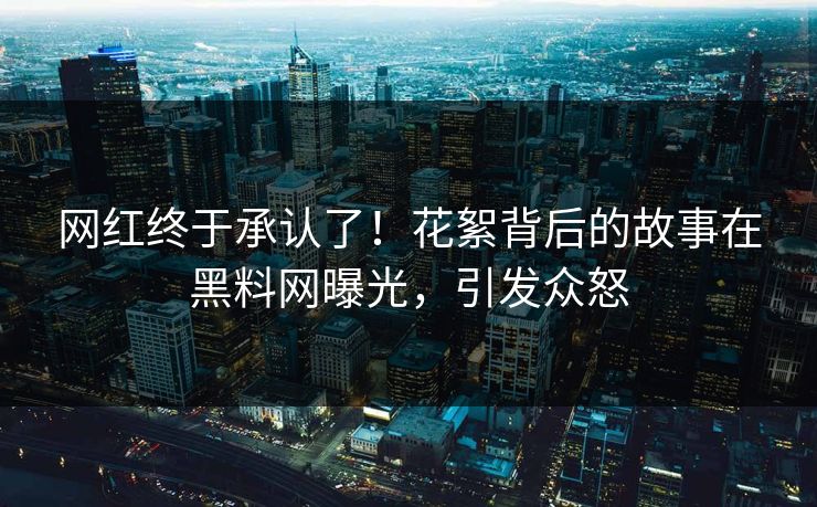 网红终于承认了！花絮背后的故事在黑料网曝光，引发众怒