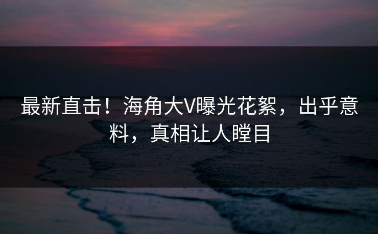 最新直击！海角大V曝光花絮，出乎意料，真相让人瞠目