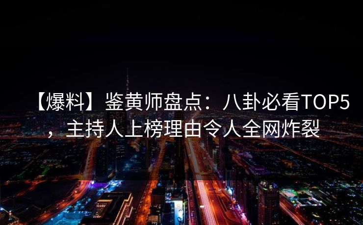 【爆料】鉴黄师盘点：八卦必看TOP5，主持人上榜理由令人全网炸裂
