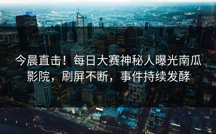 今晨直击！每日大赛神秘人曝光南瓜影院，刷屏不断，事件持续发酵