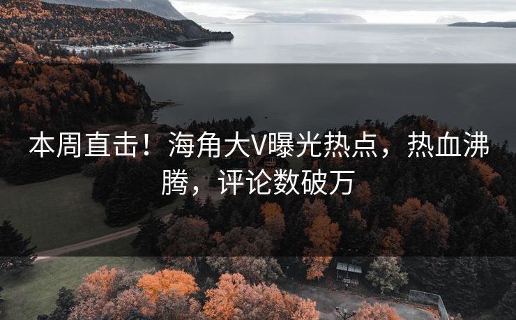 本周直击！海角大V曝光热点，热血沸腾，评论数破万