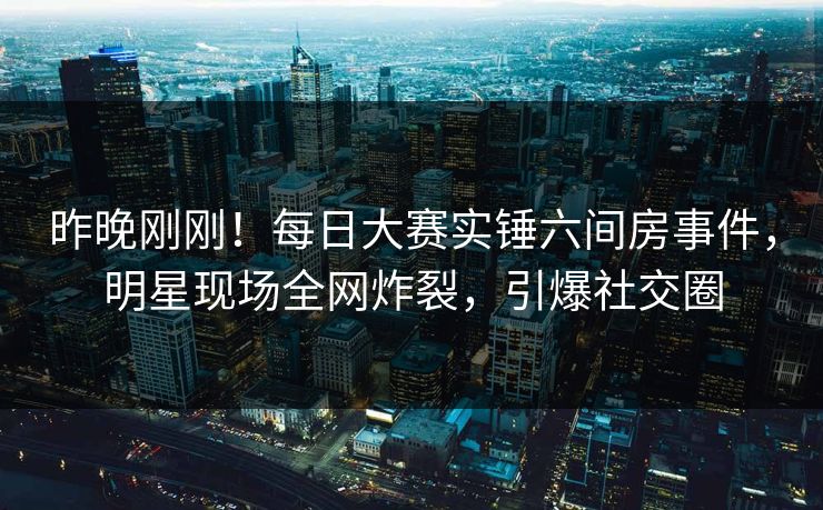 昨晚刚刚！每日大赛实锤六间房事件，明星现场全网炸裂，引爆社交圈