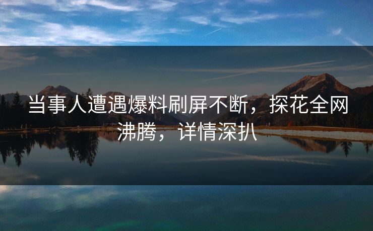 当事人遭遇爆料刷屏不断，探花全网沸腾，详情深扒